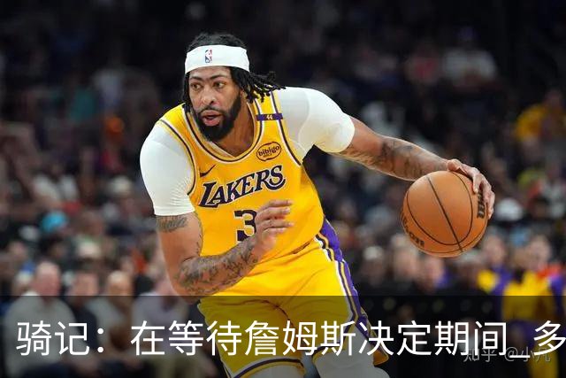 骑记：在等待詹姆斯决定期间 多位骑士内部成员一度相信他会回归