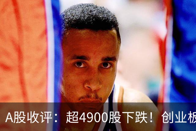 A股收评：超4900股下跌！创业板指跌3.41%，军工装备、软件开发板块领跌